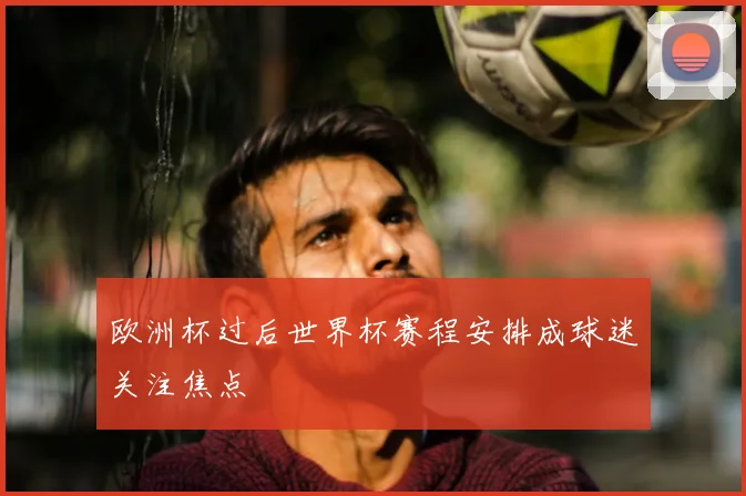 欧洲杯过后世界杯赛程安排成球迷关注焦点