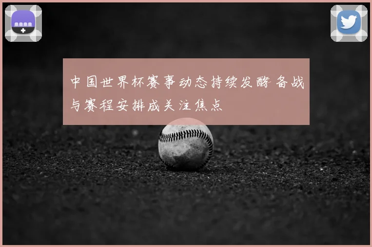 中国世界杯赛事动态持续发酵 备战与赛程安排成关注焦点