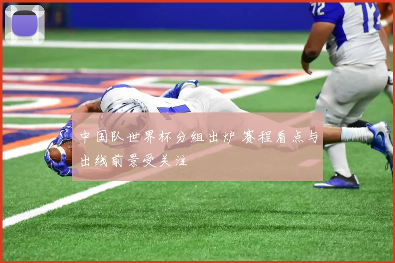 中国队世界杯分组出炉 赛程看点与出线前景受关注