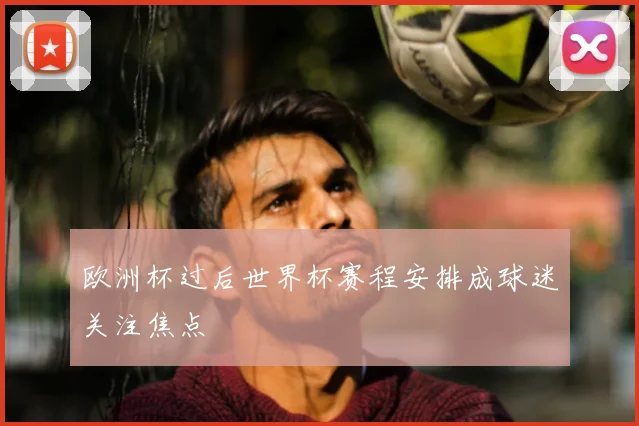 欧洲杯过后世界杯赛程安排成球迷关注焦点