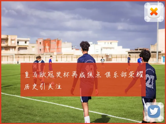 皇马欧冠奖杯再成焦点 俱乐部荣耀历史引关注
