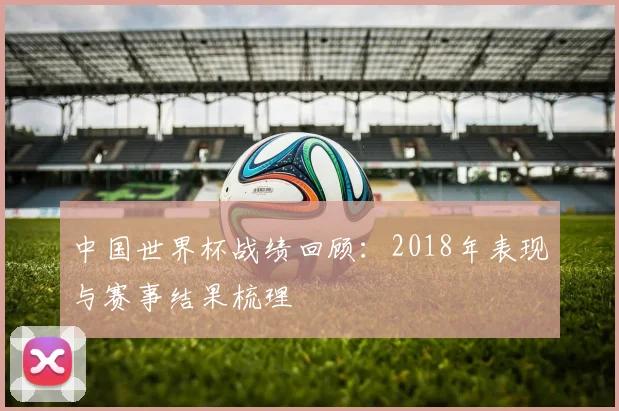 中国世界杯战绩回顾：2018年表现与赛事结果梳理